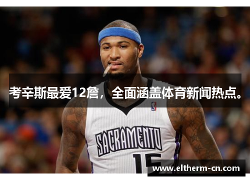 考辛斯最爱12詹，全面涵盖体育新闻热点。